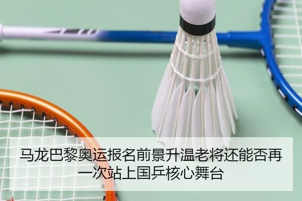 马龙巴黎奥运报名前景升温老将还能否再一次站上国乒核心舞台（kaiyun）